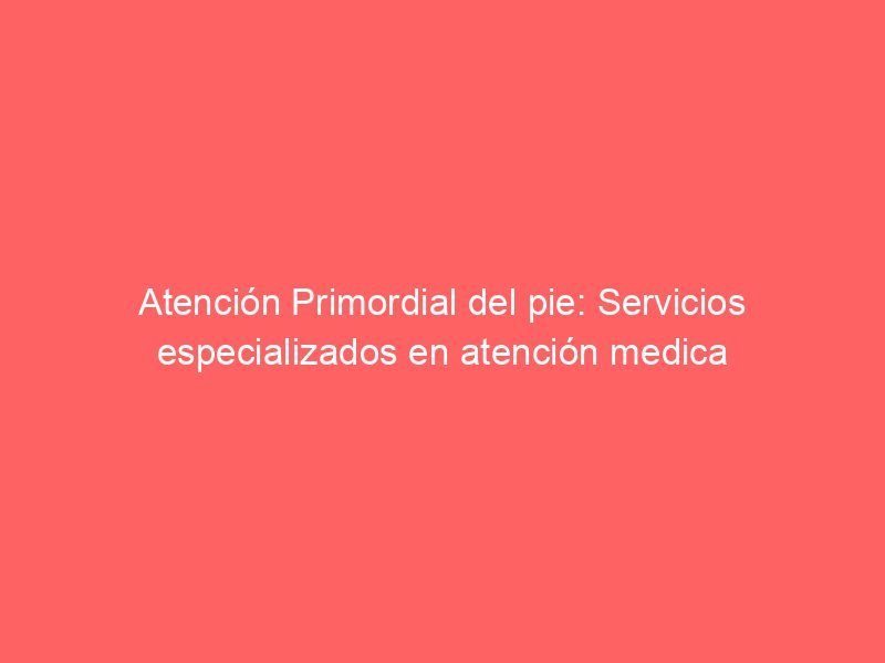 Atención Primordial del pie: Servicios especializados en atención medica