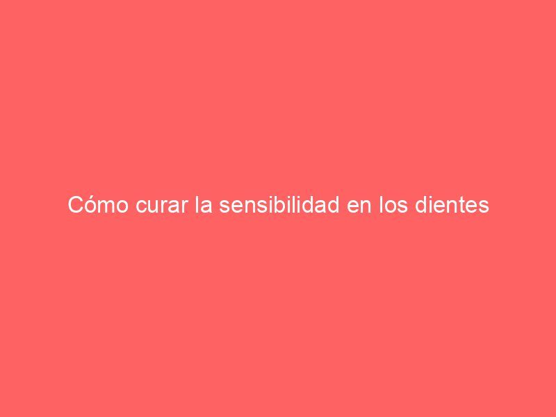 Cómo curar la sensibilidad en los dientes