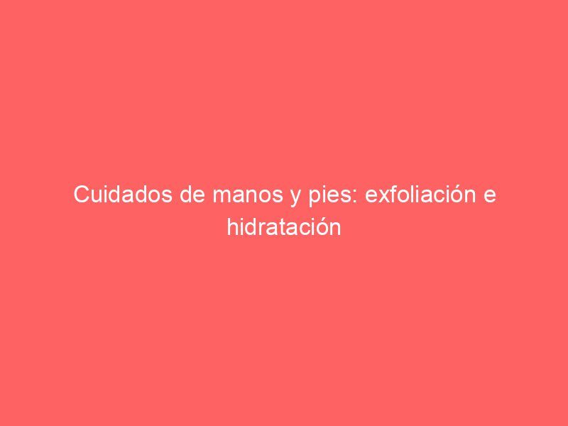 Cuidados de manos y pies: exfoliación e hidratación