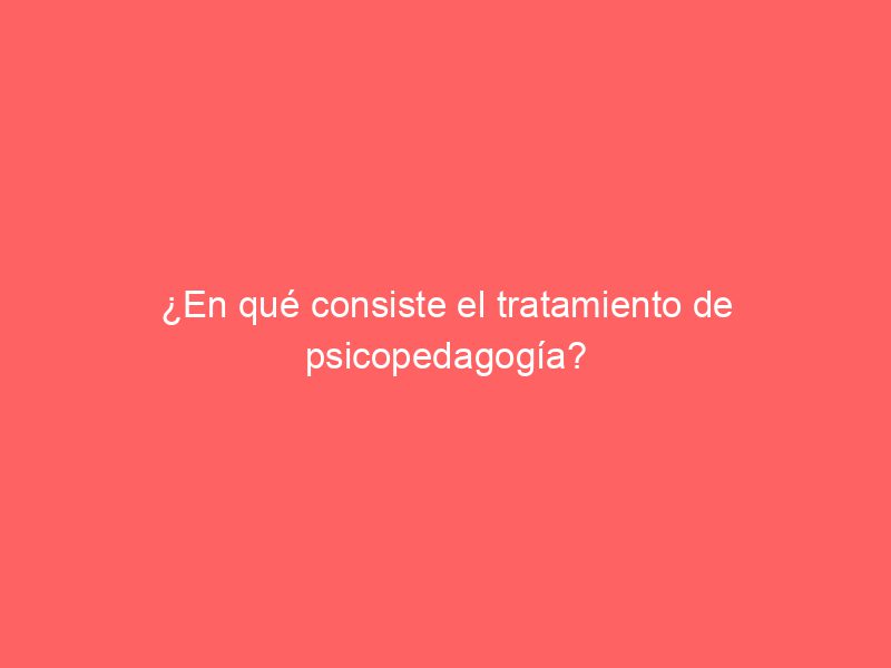 ¿En qué consiste el tratamiento de psicopedagogía?