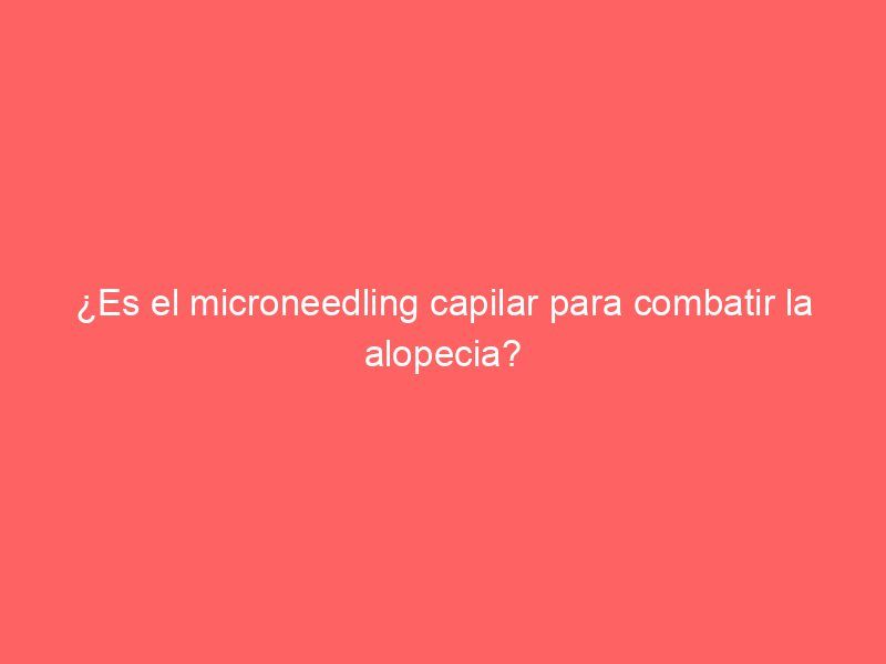 ¿Es el microneedling capilar para combatir la alopecia?