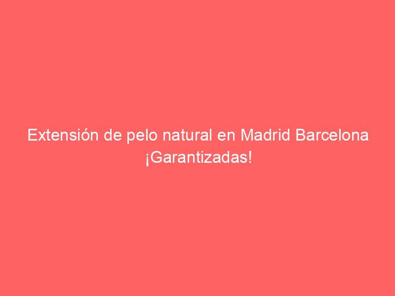 Extensión de pelo natural en Madrid Barcelona ¡Garantizadas!