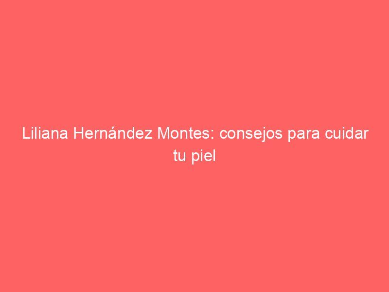 Liliana Hernández Montes: consejos para cuidar tu piel