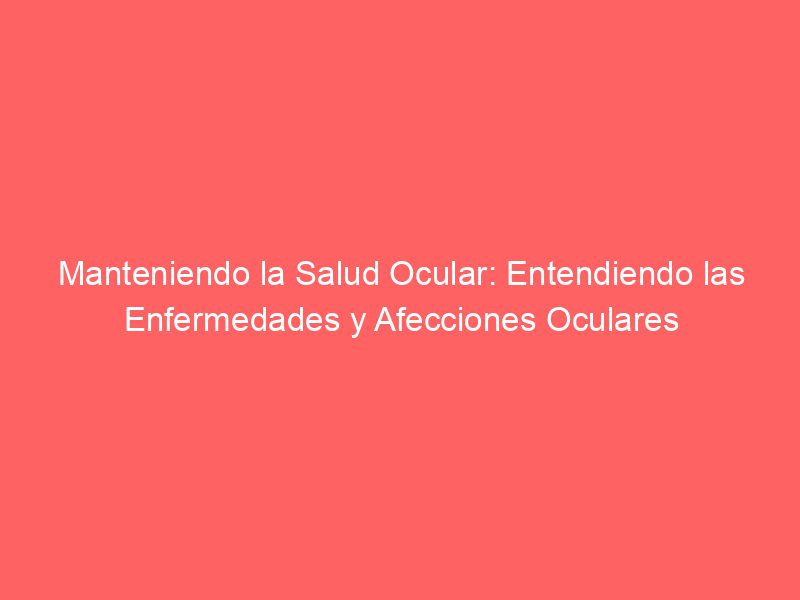 Manteniendo la Salud Ocular: Entendiendo las Enfermedades y Afecciones Oculares