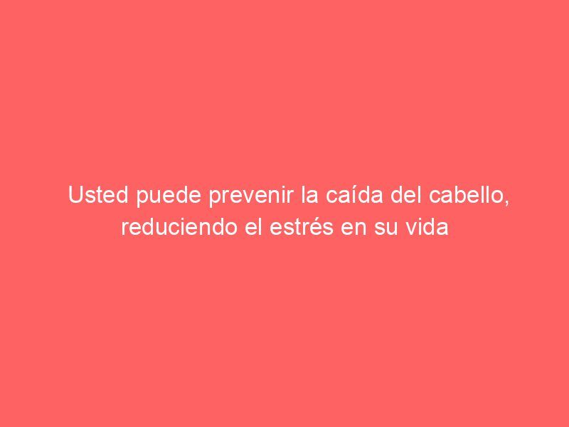 Usted puede prevenir la caída del cabello, reduciendo el estrés en su vida